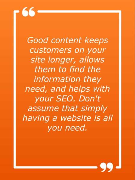 Good content keeps customers on your site longer, allows them to find the information they need, and helps with your SEO. Don't assume that simply having a website is all you need.